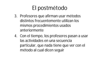 El postmétodo
3. Profesores que afirman usar métodos
distintos frecuentemente utilizan los
mismos procedimientos usados
anteriormente
4. Con el tiempo, los profesores pasan a usar
las actividades en una secuencia
particular, que nada tiene que ver con el
método al cual dicen seguir
 