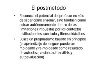 El postmétodo
• Reconoce el potencial del profesor no sólo
de saber cómo enseñar, sino también cómo
actuar autónomamente dentro de las
limitaciones impuestas por los contextos
institucionales, currículo y libros didácticos
• Busca un pragmatismo basado en principios
(el aprendizaje de lenguas puede ser
moldeado y re-moldeado como resultado
de autoobservación, autoanálisis y
autoevaluación)
 