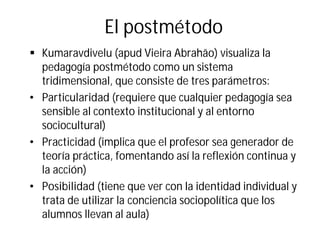 El postmétodo
§ Kumaravdivelu (apud Vieira Abrahão) visualiza la
pedagogía postmétodo como un sistema
tridimensional, que consiste de tres parámetros:
• Particularidad (requiere que cualquier pedagogía sea
sensible al contexto institucional y al entorno
sociocultural)
• Practicidad (implica que el profesor sea generador de
teoría práctica, fomentando así la reflexión continua y
la acción)
• Posibilidad (tiene que ver con la identidad individual y
trata de utilizar la conciencia sociopolítica que los
alumnos llevan al aula)
 