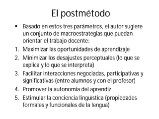 El postmétodo
§ Basado en estos tres parámetros, el autor sugiere
un conjunto de macroestrategias que puedan
orientar el trabajo docente:
1. Maximizar las oportunidades de aprendizaje
2. Minimizar los desajustes perceptuales (lo que se
explica y lo que se interpreta)
3. Facilitar interacciones negociadas, participativas y
significativas (entre alumnos y con el profesor)
4. Promover la autonomía del aprendiz
5. Estimular la conciencia lingüística (propiedades
formales y funcionales de la lengua)
 