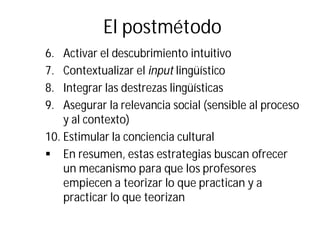 El postmétodo
6. Activar el descubrimiento intuitivo
7. Contextualizar el input lingüístico
8. Integrar las destrezas lingüísticas
9. Asegurar la relevancia social (sensible al proceso
y al contexto)
10. Estimular la conciencia cultural
§ En resumen, estas estrategias buscan ofrecer
un mecanismo para que los profesores
empiecen a teorizar lo que practican y a
practicar lo que teorizan
 