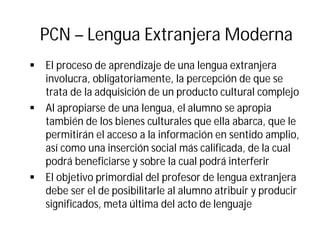 PCN – Lengua Extranjera Moderna
§ El proceso de aprendizaje de una lengua extranjera
involucra, obligatoriamente, la percepción de que se
trata de la adquisición de un producto cultural complejo
§ Al apropiarse de una lengua, el alumno se apropia
también de los bienes culturales que ella abarca, que le
permitirán el acceso a la información en sentido amplio,
así como una inserción social más calificada, de la cual
podrá beneficiarse y sobre la cual podrá interferir
§ El objetivo primordial del profesor de lengua extranjera
debe ser el de posibilitarle al alumno atribuir y producir
significados, meta última del acto de lenguaje
 