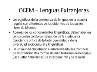 OCEM – Lenguas Extranjeras
§ Los objetivos de la enseñanza de lenguas en la escuela
regular son diferentes de los objetivos de los cursos
libres de idiomas
§ Además de los conocimientos lingüísticos, debe haber un
compromiso con la construcción de la ciudadanía
(conciencia crítica de la heterogeneidad y de la
diversidad sociocultural y lingüística)
§ En un mundo globalizado e informatizado, las fronteras
de las tradicionales formas de manifestación del lenguaje
(las cuatro habilidades) se interpenetran y se diluyen
 