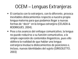 OCEM – Lenguas Extranjeras
§ El contacto con lo extranjero, con lo diferente, provoca
inevitables dislocamientos respecto a nuestra propia
lengua materna para que podamos llegar a nuevas
formas de “decir” en la lengua extranjera (CELADA &
RODRIGUES, 2004).
§ Pese a los avances del enfoque comunicativo, la lengua
no puede reducirse a su función comunicativa, a la
simple expresión de contenidos lingüísticos, pues ello
oblitera la realidad de que hablar una lengua
extranjera involucra dislocamientos de posiciones e,
incluso, nuevas identidades del sujeto (GRIGOLETTO,
2003)
 