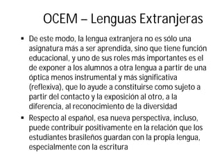OCEM – Lenguas Extranjeras
§ De este modo, la lengua extranjera no es sólo una
asignatura más a ser aprendida, sino que tiene función
educacional, y uno de sus roles más importantes es el
de exponer a los alumnos a otra lengua a partir de una
óptica menos instrumental y más significativa
(reflexiva), que lo ayude a constituirse como sujeto a
partir del contacto y la exposición al otro, a la
diferencia, al reconocimiento de la diversidad
§ Respecto al español, esa nueva perspectiva, incluso,
puede contribuir positivamente en la relación que los
estudiantes brasileños guardan con la propia lengua,
especialmente con la escritura
 