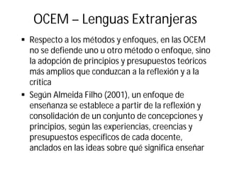 OCEM – Lenguas Extranjeras
§ Respecto a los métodos y enfoques, en las OCEM
no se defiende uno u otro método o enfoque, sino
la adopción de principios y presupuestos teóricos
más amplios que conduzcan a la reflexión y a la
crítica
§ Según Almeida Filho (2001), un enfoque de
enseñanza se establece a partir de la reflexión y
consolidación de un conjunto de concepciones y
principios, según las experiencias, creencias y
presupuestos específicos de cada docente,
anclados en las ideas sobre qué significa enseñar
 