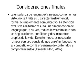Consideraciones finales
§ La enseñanza de lenguas extranjeras, como hemos
visto, no se limita a su carácter instrumental,
formal o simplemente comunicativo. La atención
exclusiva a la forma resulta una simplificación del
lenguaje que, a su vez, reduce la verosimilitud con
las negociaciones, conflictos y desencuentros
propios de la vida. De este modo, es necesario
romper con la creencia de que enseñar lenguas no
es compatible con la enseñanza de contenidos y
comportamientos (Almeida Filho, 2009)
 