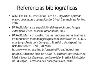 Referencias bibliográficas
§ ALMEIDA FILHO, José Carlos Paes de. Lingüística Aplicada,
ensino de línguas e comunicação. 3ª ed. Cammpinas: Pontes,
2009
§ BARALO, Marta. La adquisición del español como lengua
extranjera. 2ª ed. Madrid: Arco/Libros, 2004
§ BARALO, Marta Ottonello. “De las funciones comunicativas a
las tendencias metodológicas postcomunicativas” In: ROJO, S
et al (org.) Anais do V Congresso Brasileiro de Hispanistas.
Belo Horizonte: UFMG, 2009 (In:
http://www.letras.ufmg.br/espanhol/Anais/index.htm)
• BARROS, Cristiano Silva de & COSTA, Elzimar Goettenauer de
Marins (coord.). Espanhol: ensino médio. Brasília: Ministério
da Educação, Secretaria de Educação Básica, 2010
 