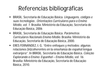 Referencias bibliográficas
§ BRASIL. Secretaria de Educação Básica. Linguagens, códigos e
suas tecnologias . Orientações Curriculares para o Ensino
Médio, vol. 1. Brasília: Ministério da Educação, Secretaria de
Educação Básica, 2006
§ BRASIL. Secretaria de Educação Básica. Parâmetros
Curriculares Nacionais Ensino Médio. Brasília: Ministério da
Educação, Secretaria de Educação Básica, 2000.
§ ERES FERNÁNDEZ, I. G. “Entre enfoques y métodos: algunas
relaciones (in)coherentes en la enseñanza de español lengua
extranjera”. In BRASIL. Secretaria de Educação Básica. Coleção
Explorando o Ensino: Espanhol – Ensino Médio, vol. 16.
Brasília: Ministério da Educação, Secretaria de Educação
Básica, 2010.
 