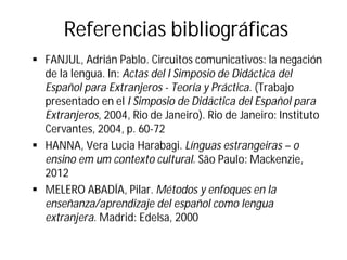 Referencias bibliográficas
§ FANJUL, Adrián Pablo. Circuitos comunicativos: la negación
de la lengua. In: Actas del I Simposio de Didáctica del
Español para Extranjeros - Teoría y Práctica. (Trabajo
presentado en el I Simposio de Didáctica del Español para
Extranjeros, 2004, Rio de Janeiro). Rio de Janeiro: Instituto
Cervantes, 2004, p. 60-72
§ HANNA, Vera Lucia Harabagi. Línguas estrangeiras – o
ensino em um contexto cultural. São Paulo: Mackenzie,
2012
§ MELERO ABADÍA, Pilar. Métodos y enfoques en la
enseñanza/aprendizaje del español como lengua
extranjera. Madrid: Edelsa, 2000
 