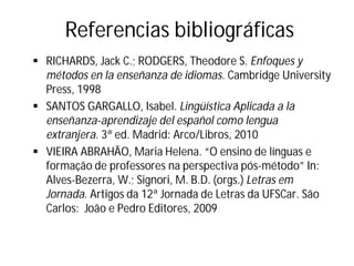 Referencias bibliográficas
§ RICHARDS, Jack C.; RODGERS, Theodore S. Enfoques y
métodos en la enseñanza de idiomas. Cambridge University
Press, 1998
§ SANTOS GARGALLO, Isabel. Lingüística Aplicada a la
enseñanza-aprendizaje del español como lengua
extranjera. 3ª ed. Madrid: Arco/Libros, 2010
§ VIEIRA ABRAHÃO, Maria Helena. “O ensino de línguas e
formação de professores na perspectiva pós-método” In:
Alves-Bezerra, W.; Signori, M. B.D. (orgs.) Letras em
Jornada. Artigos da 12ª Jornada de Letras da UFSCar. São
Carlos: João e Pedro Editores, 2009
 