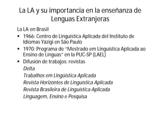 La LA y su importancia en la enseñanza de
Lenguas Extranjeras
La LA en Brasil
§ 1966: Centro de Linguística Aplicada del Instituto de
Idiomas Yázigi en São Paulo
§ 1970: Programa de “Mestrado em Linguística Aplicada ao
Ensino de Línguas” en la PUC-SP (LAEL)
§ Difusión de trabajos: revistas
Delta
Trabalhos em Lingüística Aplicada
Revista Horizontes de Linguística Aplicada
Revista Brasileira de Linguística Aplicada
Linguagem, Ensino e Pesquisa
 
