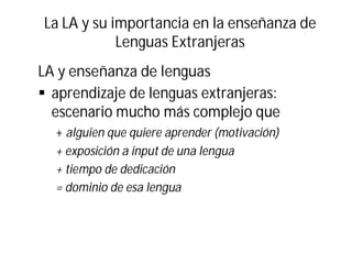 La LA y su importancia en la enseñanza de
Lenguas Extranjeras
LA y enseñanza de lenguas
§ aprendizaje de lenguas extranjeras:
escenario mucho más complejo que
+ alguien que quiere aprender (motivación)
+ exposición a input de una lengua
+ tiempo de dedicación
= dominio de esa lengua
 
