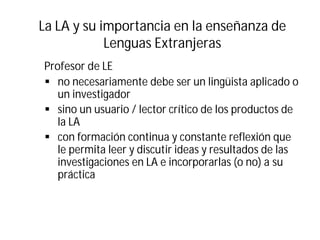 La LA y su importancia en la enseñanza de
Lenguas Extranjeras
Profesor de LE
§ no necesariamente debe ser un lingüista aplicado o
un investigador
§ sino un usuario / lector crítico de los productos de
la LA
§ con formación continua y constante reflexión que
le permita leer y discutir ideas y resultados de las
investigaciones en LA e incorporarlas (o no) a su
práctica
 