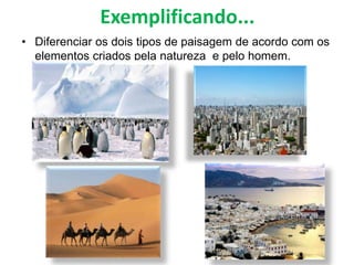 Exemplificando...
• Diferenciar os dois tipos de paisagem de acordo com os
elementos criados pela natureza e pelo homem.
 