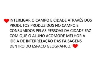INTERLIGAR O CAMPO E CIDADE ATRAVÉS DOS
PRODUTOS PRODUZIDOS NO CAMPO E
CONSUMIDOS PELAS PESSOAS DA CIDADE FAZ
COM QUE O ALUNO ACOMODE MELHOR A
IDEIA DE INTERRELAÇÃO DAS PAISAGENS
DENTRO DO ESPAÇO GEOGRÁFICO.
 