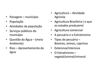 • Paisagem – município
• População
• Atividades da população
• Serviços públicos do
município
• Questão da Água – (meio
Ambiente)
• Rios – Aproveitamento da
água
• Agricultura – Atividade
Agrícola
• Agricultura Brasileira ( o que
os estados produzem)
• Agricultura comercial
• A pecuária e o Extrativismo
• Tipos de pecuária –
Bovinos, ovinos, caprinos
• Extensiva/intensiva
• O Extrativismo –
vegetal/animal/mineral
 