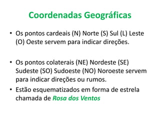 Coordenadas Geográficas
• Os pontos cardeais (N) Norte (S) Sul (L) Leste
(O) Oeste servem para indicar direções.
• Os pontos colaterais (NE) Nordeste (SE)
Sudeste (SO) Sudoeste (NO) Noroeste servem
para indicar direções ou rumos.
• Estão esquematizados em forma de estrela
chamada de Rosa dos Ventos
 