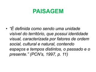PAISAGEM
• “É definida como sendo uma unidade
visível do território, que possui identidade
visual, caracterizada por fatores de ordem
social, cultural e natural, contendo
espaços e tempos distintos, o passado e o
presente.” (PCN’s, 1997, p. 11)
 