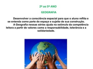 2º ao 5º ANO
Desenvolver a consciência espacial para que o aluno reflita e
se entenda como parte do espaço e sujeito de sua construção.
A Geografia nessas séries ajuda no estímulo da competência
leitora a partir de valores como a responsabilidade, tolerância e a
solidariedade.
GEOGRAFIA
 