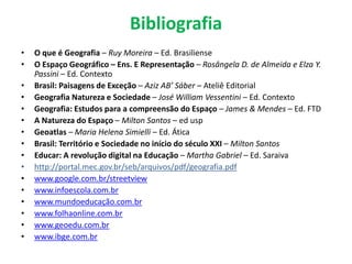 Bibliografia
• O que é Geografia – Ruy Moreira – Ed. Brasiliense
• O Espaço Geográfico – Ens. E Representação – Rosângela D. de Almeida e Elza Y.
Passini – Ed. Contexto
• Brasil: Paisagens de Exceção – Aziz AB’ Sáber – Ateliê Editorial
• Geografia Natureza e Sociedade – José William Vessentini – Ed. Contexto
• Geografia: Estudos para a compreensão do Espaço – James & Mendes – Ed. FTD
• A Natureza do Espaço – Milton Santos – ed usp
• Geoatlas – Maria Helena Simielli – Ed. Ática
• Brasil: Território e Sociedade no início do século XXI – Milton Santos
• Educar: A revolução digital na Educação – Martha Gabriel – Ed. Saraiva
• http://portal.mec.gov.br/seb/arquivos/pdf/geografia.pdf
• www.google.com.br/streetview
• www.infoescola.com.br
• www.mundoeducação.com.br
• www.folhaonline.com.br
• www.geoedu.com.br
• www.ibge.com.br
 