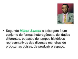 • Segundo Milton Santos a paisagem é um
conjunto de formas heterogêneas, de idades
diferentes, pedaços de tempos históricos
representativos das diversas maneiras de
produzir as coisas, de produzir o espaço.
 