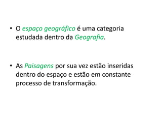 • O espaço geográfico é uma categoria
estudada dentro da Geografia.
• As Paisagens por sua vez estão inseridas
dentro do espaço e estão em constante
processo de transformação.
 