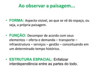 Ao observar a paisagem...
• FORMA: Aspecto visível, ao que se vê do espaço, ou
seja, a própria paisagem.
• FUNÇÃO: Decompor de acordo com seus
elementos – oferta e demanda – transporte –
infraestrutura – serviços – gestão – conceituando em
um determinado tempo histórico.
• ESTRUTURA ESPACIAL: Enfatizar
interdependência entre as partes do todo.
 