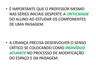• É IMPORTANTE QUE O PROFESSOR MESMO
NAS SÉRIES INICIAIS DESPERTE A CRITICIDADE
DO ALUNO AO ESTUDAR OS COMPONENTES
DE UMA PAISAGEM.
• A CRIANÇA PRECISA DESENVOLVER O SENSO
CRÍTICO SE COLOCANDO COMO INDIVÍDUO
ATUANTE NO PROCESSO DE MODIFICAÇÃO
DO ESPAÇO E DA PAISAGEM.
 