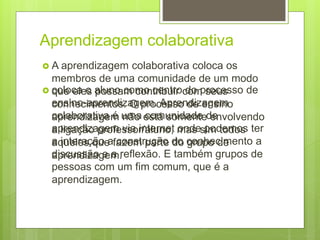 Aprendizagem colaborativa
 A aprendizagem colaborativa coloca os
membros de uma comunidade de um modo
que eles possam contribuir com seus
conhecimentos. O processo de ensino
aprendizagem não está somente envolvendo
a ligação professor/aluno, mas sim todos
aqueles que fazem parte do grupo de
aprendizagem.
 coloca o aluno como centro do processo de
ensino-aprendizagem. Aprendizagem
colaborativa é uma comunidade de
aprendizagem via internet onde podemos ter
a interação a construção do conhecimento a
discussão e a reflexão. E também grupos de
pessoas com um fim comum, que é a
aprendizagem.
 