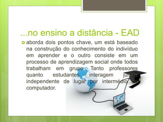 ...no ensino a distância - EAD
 aborda dois pontos chave, um está baseado
na construção do conhecimento do indivíduo
em aprender e o outro consiste em um
processo de aprendizagem social onde todos
trabalham em grupo. Tanto professores
quanto estudantes interagem juntos
independente de lugar por intermédio do
computador.
 