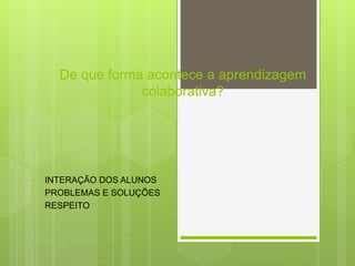 De que forma acontece a aprendizagem
colaborativa?
 INTERAÇÃO DOS ALUNOS
• PROBLEMAS E SOLUÇÕES
• RESPEITO
 
