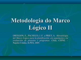 Metodologia do MarcoMetodologia do Marco
Lógico IILógico II
ORTEGON, E., PACHECO, J. F. e PRIET, A.ORTEGON, E., PACHECO, J. F. e PRIET, A. MetodologiaMetodologia
del Marco Lógico para la planificación, em seguimento y ladel Marco Lógico para la planificación, em seguimento y la
evaluación de proyetos y programas.evaluación de proyetos y programas. Chile, CEPAL –Chile, CEPAL –
Nações Unidas, ILPES, 2005.Nações Unidas, ILPES, 2005.
 
