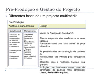 Pré-Produção e Gestão do ProjectoDiferentes fases de um projecto multimédia:Pré-ProduçãoAnálise e planeamentoDesignMapas de Navegação (flowcharts): LINEARSão padrões em que a informação vem disposta num único caminho. Há a tendência de os vincular a algo fora de moda ou vindo directamente dalinguagem cinematográfica. Na realidade, estão na origem das melhores peças interactivas produzidas e são de uma funcionalidade preciosa.