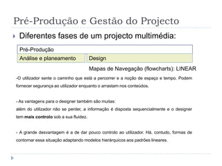 Pré-Produção e Gestão do ProjectoDiferentes fases de um projecto multimédia:Pré-ProduçãoAnálise e planeamentoDesignMapas de Navegação (flowcharts): REDETodos os pontos estão ligados ou associados, existe uma universalidade de acessos. Muitas vezes, este tipo de padrões são aplicados num ecrã ao longo de uma peça hierárquica. Este tipo de hiperligação é muito comum em conjugação com outro tipo de padrões, sendo uma forma simples e funcional de fornecer os conteúdos sem o utilizador se perder.Pré-Produção e Gestão do ProjectoDiferentes fases de um projecto multimédia:Pré-ProduçãoAnálise e planeamentoDesignMapas de Navegação (flowcharts): HierárquicosImplicam diferentes níveis de ideias e acessos. O movimento do utilizador é feito do geral para o particular. É mais flexível em relação à arrumação dos conteúdos e fornece mais liberdade de movimentos ao utilizador (mais controlo da acção por parte do utilizador, e não do criador). A desvantagem é que pode ser complicado estruturar e relacionar os conteúdos de acordo com os acessos e interesses da audiência;Pré-Produção e Gestão do ProjectoDiferentes fases de um projecto multimédia:Padrão Hierárquico com ramos em escada:tipíco de alguns jogos ou programas de treino e/ou educacionais.Padrão Hierárquico com diferentes tipos de ramos: