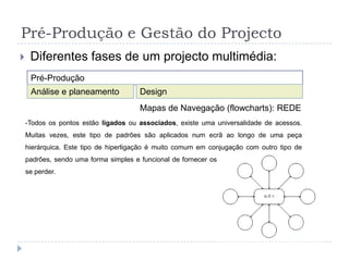 Pré-Produção e Gestão do ProjectoDiferentes fases de um projectoAs Fichas de Interface são tabelas que identificam o tipo de media e a acção do interface. Deverão ter mais ou menos colunas conforme o número de medias usados e o projecto; As colunas referem-se ao tipo de media e as linhas referem-se aos conteúdos utilizados; Estes diagramas são mais utilizados para multimédia dinâmico;FICHAS DE INTERFACES: