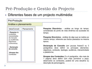 Pré-Produção e Gestão do ProjectoDiferentes fases de um projecto multimédia:Pré-ProduçãoAnálise e planeamentoPesquisa Diacrónica - análise ao longo do tempo; considerado do ponto de vista dinâmico da sucessão do tempo;Pesquisa Sincrónica - análise de algo que se realiza ao mesmo tempo; referente aos factos passados na mesma época;Declaração de Conceito (em poucas frases/2 ou 3 parágrafos) deve definir os principais elementos: objectivos, conteúdo, tipologia, audiência, interactividade e plataforma;Sinopse dos Conteúdos (3 a 4 parágrafos, não mais de 1 página) deve definir com mais pormenor a peça, desenvolve os conteúdos, poderá ter uma storyline ou descrição de personagens;Ideia/ConceitoPlaneamento- Pesquisa de conteúdos,necessidades de mercadoou audiências; Diacrónicae Sincrónica;- Declaração de conceitoSinopse dos ConteúdosPré-Produção e Gestão do ProjectoDiferentes fases de um projecto multimédia:Pré-ProduçãoAnálise e planeamentoIdeia/ConceitoPlaneamento- Pesquisa de conteúdos,necessidades de mercadoou audiências; Diacrónicae Sincrónica;- Declaração de conceitoSinopse dos Conteúdos- Orçamento- Tabela de Planeamentode Competências- Mapas de GANTT eRedes de PERT- Plano de  Trabalho(Recursos, DiferentesMedia e Tarefas)[- Protótipo]