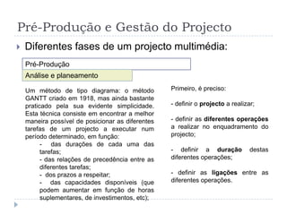 Pré-Produção e Gestão do ProjectoDiferentes fases de um projecto multimédia:Pré-ProduçãoAnálise e planeamentoUm método segundo a análise do caminho crítico: Redes de PERT (“ProgramandEvaluationReviewTechnic”); O método PERT que data de 1958, é originário dos Estados Unidos, onde foi desenvolvido por iniciativa da marinha americana. A utilização do PERT permitiu diminuir o tempo global de realização do projecto, de 7 para 4 anos. Mais tarde, este método expandiu-se para a indústria ocidental.O método PERT é, quase sempre, sinónimo de gestão de projectos importantes, grandes e a longo prazo.