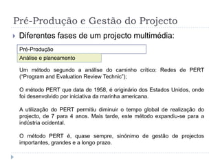 Pré-Produção e Gestão do ProjectoDiferentes fases de um projecto multimédia:Pré-ProduçãoAnálise e planeamentoDesign- Mapa de Navegação- Fichas de Interface- Sinopse dos Conteúdos Interactivos:Conteúdos do Programa- Declaração de Conceito- Tema e Objectivos- Sinopse dos elementos fundamentais do conteúdoEstrutura Interactiva- Esquemas por Classificação ou Metáforas Visuais(Descrição dos Mecanismos de Interactividade)- Mapas de NavegaçãoDesign de Interfaces- Descrição ou Esboços dos interfaces- Descrição ou Esboços das Ferramentas de NavegaçãoElementos Media- Descrição Visual e dos Media utilizados- Quantidade de vídeo, áudio e texto- Considerações técnicas e de software- Plataforma e FormatoIdeia/ConceitoPlaneamento- Pesquisa de conteúdos,necessidades de mercadoou audiências; Diacrónicae Sincrónica;- Declaração de conceitoSinopse dos Conteúdos- Orçamento- Tabela de Planeamentode Competências- Mapas de GANTT eRedes de PERT- Plano de  Trabalho(Recursos, DiferentesMedia e Tarefas)[- Protótipo]