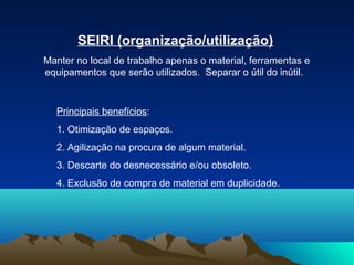 SEIRI (organização/utilização)
Manter no local de trabalho apenas o material, ferramentas e
equipamentos que serão utilizados. Separar o útil do inútil.

Principais benefícios:
1. Otimização de espaços.
2. Agilização na procura de algum material.
3. Descarte do desnecessário e/ou obsoleto.
4. Exclusão de compra de material em duplicidade.

 
