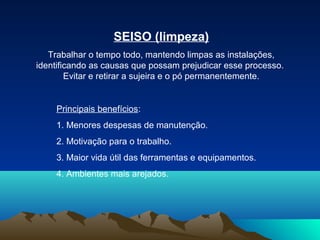 SEISO (limpeza)
Trabalhar o tempo todo, mantendo limpas as instalações,
identificando as causas que possam prejudicar esse processo.
Evitar e retirar a sujeira e o pó permanentemente.

Principais benefícios:
1. Menores despesas de manutenção.
2. Motivação para o trabalho.
3. Maior vida útil das ferramentas e equipamentos.
4. Ambientes mais arejados.

 