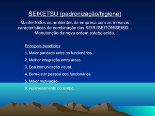 SEIKETSU (padronização/higiene)
Manter todos os ambientes da empresa com as mesmas
características de combinação dos SEIRI/SEITON/SEISO...
Manutenção da nova ordem estabelecida.
Principais benefícios:
1. Maior paridade entre os funcionários.
2. Melhor integração entre áreas.
3. Boa comunicação visual.
4. Bem-estar pessoal dos funcionários.
5. Maior motivação.
6. Aproveitamento do tempo.

 