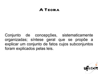 A Teoria Conjunto de concepções, sistematicamente organizadas; síntese geral que se propõe a explicar um conjunto de fatos cujos subconjuntos foram explicados pelas leis.  