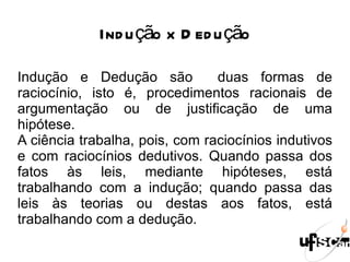 Indução x Dedução Indução e Dedução são  duas formas de raciocínio, isto é, procedimentos racionais de argumentação ou de justificação de uma hipótese. A ciência trabalha, pois, com raciocínios indutivos e com raciocínios dedutivos. Quando passa dos fatos às leis, mediante hipóteses, está trabalhando com a indução; quando passa das leis às teorias ou destas aos fatos, está trabalhando com a dedução. 