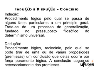 Indução e Dedução - Conceito Indução: Procedimento lógico pelo qual se passa de alguns fatos particulares a um princípio geral. Trata-se de um processo de generalização, fundado no pressuposto filosófico do determinismo universal. Dedução:  Procedimento lógico, raciocínio, pelo qual se pode tirar de uma ou de várias proposições (premissas) um conclusão que delas ocorre por força puramente lógica. A conclusão segue-se necessariamente das premissas. 