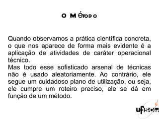 O Método Quando observamos a prática científica concreta, o que nos aparece de forma mais evidente é a aplicação de atividades de caráter operacional técnico. Mas todo esse sofisticado arsenal de técnicas não é usado aleatoriamente. Ao contrário, ele segue um cuidadoso plano de utilização, ou seja, ele cumpre um roteiro preciso, ele se dá em função de um método. 