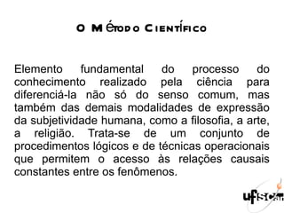 O Método Científico Elemento fundamental do processo do conhecimento realizado pela ciência para diferenciá-la não só do senso comum, mas também das demais modalidades de expressão da subjetividade humana, como a filosofia, a arte, a religião. Trata-se de um conjunto de procedimentos lógicos e de técnicas operacionais que permitem o acesso às relações causais constantes entre os fenômenos.  