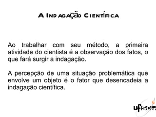 A Indagação Científica Ao trabalhar com seu método, a primeira atividade do cientista é a observação dos fatos, o que fará surgir a indagação. A percepção de uma situação problemática que envolve um objeto é o fator que desencadeia a indagação científica. 
