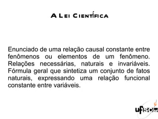 A Lei Científica Enunciado de uma relação causal constante entre fenômenos ou elementos de um fenômeno. Relações necessárias, naturais e invariáveis. Fórmula geral que sintetiza um conjunto de fatos naturais, expressando uma relação funcional constante entre variáveis. 
