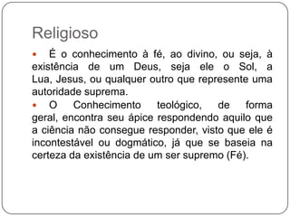 Religioso
 É o conhecimento à fé, ao divino, ou seja, à
existência de um Deus, seja ele o Sol, a
Lua, Jesus, ou qualquer outro que represente uma
autoridade suprema.
 O Conhecimento teológico, de forma
geral, encontra seu ápice respondendo aquilo que
a ciência não consegue responder, visto que ele é
incontestável ou dogmático, já que se baseia na
certeza da existência de um ser supremo (Fé).
 